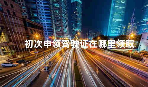 初次申领驾驶证在哪里领取