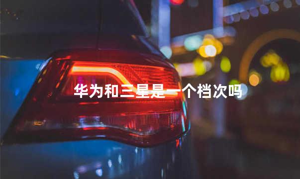 华为和三星是一个档次吗