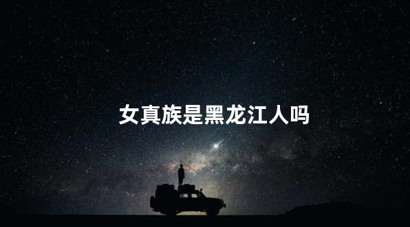 女真族是黑龙江人吗