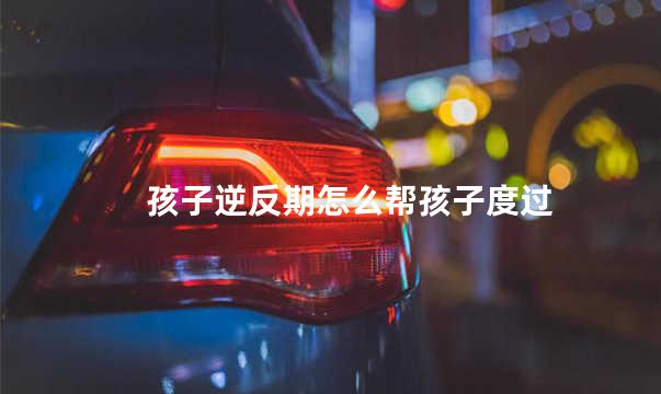 孩子逆反期怎么帮孩子度过