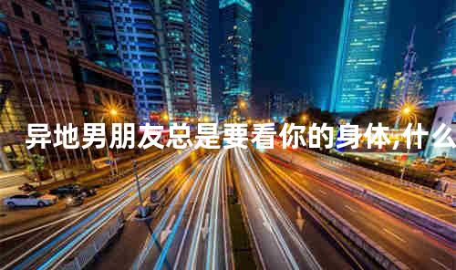 异地男朋友总是要看你的身体,什么心理