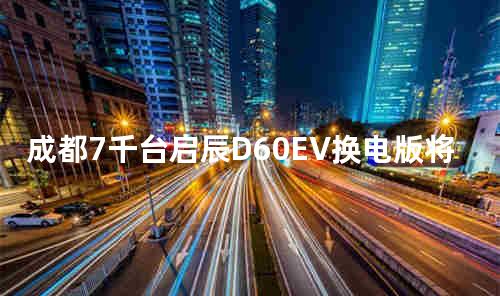 成都7千台启辰D60EV换电版将投放网约车市场
