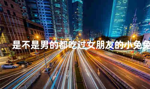 是不是男的都吃过女朋友的小兔兔