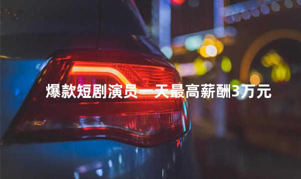 爆款短剧演员一天最高薪酬3万元