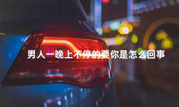 男人一晚上不停的要你是怎么回事