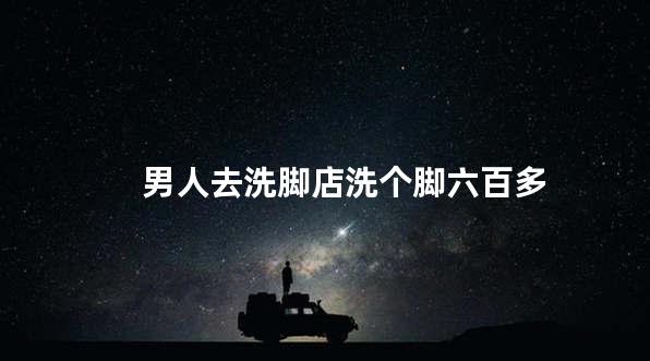 男人去洗脚店洗个脚六百多