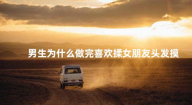 男生为什么做完喜欢揉女朋友头发摸她脸