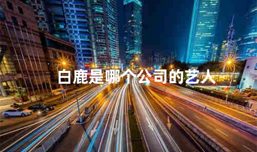 白鹿是哪个公司的艺人