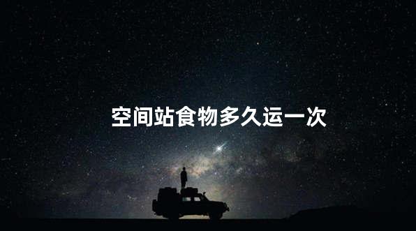 空间站食物多久运一次