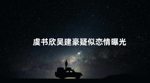 虞书欣吴建豪疑似恋情曝光