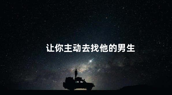让你主动去找他的男生