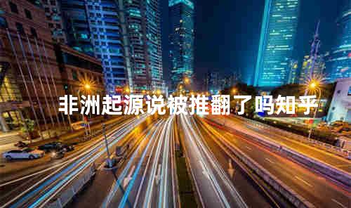 非洲起源说被推翻了吗知乎